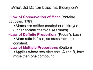 l   What did Dalton base his theory on?

–Law of Conservation of Mass (Antoine
Lavosier, 1789)
  •Atoms are neither created or destroyed
  (under normal chemical reactions)
–Law of Definite Proportion, (Proust's Law)
  •Atom ratio is fixed, so mass must be
  constant.
–Law of Multiple Proportions (Dalton)
  •Applies where two elements, A and B, form
  more than one compound.
 
