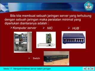 Bila kita membuat sebuah jaringan server yang terhubung
 dengan sebuah jaringan maka peralatan minimal yang
 diperlukan diantaranya adalah :
     Komputer server       NIC             HUB




                            Switch



Modul 17 Mengadministrasi server dalam jaringan
 