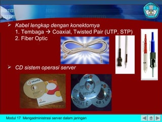  Kabel lengkap dengan konektornya
  1. Tembaga  Coaxial, Twisted Pair (UTP, STP)
  2. Fiber Optic




 CD sistem operasi server




Modul 17 Mengadministrasi server dalam jaringan
 