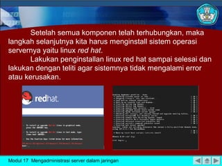Setelah semua komponen telah terhubungkan, maka
langkah selanjutnya kita harus menginstall sistem operasi
servernya yaitu linux red hat.
       Lakukan penginstallan linux red hat sampai selesai dan
lakukan dengan teliti agar sistemnya tidak mengalami error
atau kerusakan.




Modul 17 Mengadministrasi server dalam jaringan
 