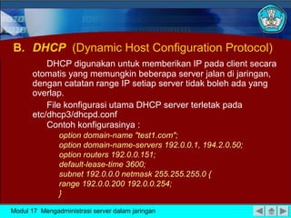 B. DHCP (Dynamic Host Configuration Protocol)
           DHCP digunakan untuk memberikan IP pada client secara
       otomatis yang memungkin beberapa server jalan di jaringan,
       dengan catatan range IP setiap server tidak boleh ada yang
       overlap.
           File konfigurasi utama DHCP server terletak pada
       etc/dhcp3/dhcpd.conf
           Contoh konfigurasinya :
               option domain-name "test1.com";
               option domain-name-servers 192.0.0.1, 194.2.0.50;
               option routers 192.0.0.151;
               default-lease-time 3600;
               subnet 192.0.0.0 netmask 255.255.255.0 {
               range 192.0.0.200 192.0.0.254;
               }

Modul 17 Mengadministrasi server dalam jaringan
 