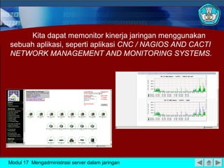 Kita dapat memonitor kinerja jaringan menggunakan
sebuah aplikasi, seperti aplikasi CNC / NAGIOS AND CACTI
NETWORK MANAGEMENT AND MONITORING SYSTEMS.




Modul 17 Mengadministrasi server dalam jaringan
 