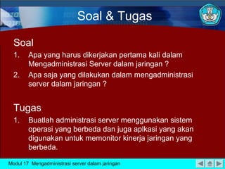 Soal & Tugas

  Soal
  1.    Apa yang harus dikerjakan pertama kali dalam
        Mengadministrasi Server dalam jaringan ?
  2.    Apa saja yang dilakukan dalam mengadministrasi
        server dalam jaringan ?


  Tugas
  1.    Buatlah administrasi server menggunakan sistem
        operasi yang berbeda dan juga aplkasi yang akan
        digunakan untuk memonitor kinerja jaringan yang
        berbeda.

Modul 17 Mengadministrasi server dalam jaringan
 