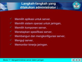 Langkah-langkah yang
                   dilakukan administrator :


            Memilih aplikasi untuk server,
            Memilih sistem operasi untuk jaringan,
            Memilih komponen server,
            Menetapkan spesifikasi server,
            Membangun dan mengkonfigurasi server,
            Menguji server,
            Memonitor kinerja jaringan.




Modul 17 Mengadministrasi server dalam jaringan
 