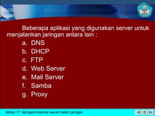 Beberapa aplikasi yang digunakan server untuk
menjalankan jaringan antara lain :
         a.    DNS
         b.    DHCP
         c.    FTP
         d.    Web Server
         e.    Mail Server
         f.    Samba
         g.    Proxy

Modul 17 Mengadministrasi server dalam jaringan
 