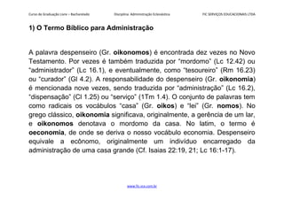 Curso de Graduação Livre – Bacharelado Disciplina: Administração Eclesiástica FIC SERVIÇOS EDUCACIONAIS LTDA
1) O Termo Bíblico para Administração
A palavra despenseiro (Gr. oikonomos) é encontrada dez vezes no Novo
Testamento. Por vezes é também traduzida por “mordomo” (Lc 12.42) ou
“administrador” (Lc 16.1), e eventualmente, como “tesoureiro” (Rm 16.23)
ou “curador” (Gl 4.2). A responsabilidade do despenseiro (Gr. oikonomia)
é mencionada nove vezes, sendo traduzida por “administração” (Lc 16.2),
“dispensação” (Cl 1.25) ou “serviço” (1Tm 1.4). O conjunto de palavras tem
como radicais os vocábulos “casa” (Gr. oikos) e “lei” (Gr. nomos). No
grego clássico, oikonomia significava, originalmente, a gerência de um lar,
e oikonomos denotava o mordomo da casa. No latim, o termo é
oeconomia, de onde se deriva o nosso vocábulo economia. Despenseiro
equivale a ecônomo, originalmente um indivíduo encarregado da
administração de uma casa grande (Cf. Isaias 22:19, 21; Lc 16:1-17).
www.fic.vcx.com.br
 