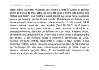 Curso de Graduação Livre – Bacharelado Disciplina: Administração Eclesiástica FIC SERVIÇOS EDUCACIONAIS LTDA
disse: Sede fecundos, multiplicai-vos, enchei a terra e sujeitai-a; dominai
sobre os peixes do mar, sobre as aves dos céus e sobre todo animal que
rasteja pela terra”. Isso mostra o papel central que Deus havia reservado
para o ser humano, dentro de sua criação. Obedecendo ao Criador o ser
humano estaria desenvolvendo seu relacionamento com ele e sendo fiel. O
homem estaria cumprindo o seu mandato (Gn 1.26, 28, 2.15). O homem
deveria tomar tempo para cultivar o solo, exercer o domínio e,
conseqüentemente, desfrutar do trabalho de suas mãos. Fazendo assim,
também estaria obedecendo ao Criador que o havia criado e equipado para
tais coisas. O ser humano, criado à imagem e semelhança de Deus,
deveria, em certo sentido, representar o Criador e fazer cumprir a sua
soberana vontade. Assim, exerceria uma espécie de papel de “gerência” ou
de “mordomo”. Um dos mais proeminentes ensinos da Bíblia é que o
homem responde perante Deus. É responsabilidade inescapável do
homem que algum dia ele deve prestar contas ao Criador.
www.fic.vcx.com.br
 