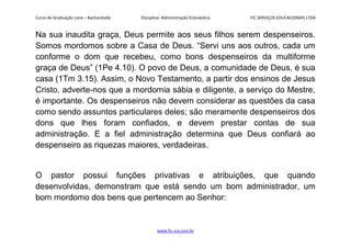 Curso de Graduação Livre – Bacharelado Disciplina: Administração Eclesiástica FIC SERVIÇOS EDUCACIONAIS LTDA
Na sua inaudita graça, Deus permite aos seus filhos serem despenseiros.
Somos mordomos sobre a Casa de Deus. “Servi uns aos outros, cada um
conforme o dom que recebeu, como bons despenseiros da multiforme
graça de Deus” (1Pe 4.10). O povo de Deus, a comunidade de Deus, é sua
casa (1Tm 3.15). Assim, o Novo Testamento, a partir dos ensinos de Jesus
Cristo, adverte-nos que a mordomia sábia e diligente, a serviço do Mestre,
é importante. Os despenseiros não devem considerar as questões da casa
como sendo assuntos particulares deles; são meramente despenseiros dos
dons que lhes foram confiados, e devem prestar contas de sua
administração. E a fiel administração determina que Deus confiará ao
despenseiro as riquezas maiores, verdadeiras.
O pastor possui funções privativas e atribuições, que quando
desenvolvidas, demonstram que está sendo um bom administrador, um
bom mordomo dos bens que pertencem ao Senhor:
www.fic.vcx.com.br
 