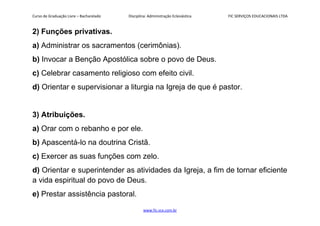 Curso de Graduação Livre – Bacharelado Disciplina: Administração Eclesiástica FIC SERVIÇOS EDUCACIONAIS LTDA
2) Funções privativas.
a) Administrar os sacramentos (cerimônias).
b) Invocar a Benção Apostólica sobre o povo de Deus.
c) Celebrar casamento religioso com efeito civil.
d) Orientar e supervisionar a liturgia na Igreja de que é pastor.
3) Atribuições.
a) Orar com o rebanho e por ele.
b) Apascentá-lo na doutrina Cristã.
c) Exercer as suas funções com zelo.
d) Orientar e superintender as atividades da Igreja, a fim de tornar eficiente
a vida espiritual do povo de Deus.
e) Prestar assistência pastoral.
www.fic.vcx.com.br
 
