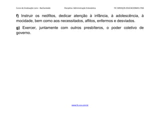 Curso de Graduação Livre – Bacharelado Disciplina: Administração Eclesiástica FIC SERVIÇOS EDUCACIONAIS LTDA
f) Instruir os neófitos, dedicar atenção à infância, à adolescência, à
mocidade, bem como aos necessitados, aflitos, enfermos e desviados.
g) Exercer, juntamente com outros presbíteros, o poder coletivo de
governo.
www.fic.vcx.com.br
 