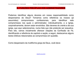 Curso de Graduação Livre – Bacharelado Disciplina: Administração Eclesiástica FIC SERVIÇOS EDUCACIONAIS LTDA
III. FUNÇÕES PRECÍPUAS DOS ADMINISTRADORES
Podemos identificar alguns deveres em nossa responsabilidade como
despenseiros de Deus? Tomamos como referência os nossos (já
assumidos) compromissos confessionais, para identificar sete
compromissos nos quais o administrador, individualmente, e a Igreja,
corporativamente, devem estar envolvidos. São deveres do crente e de sua
igreja, que aqui selecionamos, numa lista que não pretende ser exaustiva.
Para isto, vamos inicialmente oferecer citações da Confissão de Fé,
identificando a referência de capítulo e seção; a seguir, destacamos alguns
textos bíblicos relacionados ao compromisso em questão.
Como despenseiro da multiforme graça de Deus, você deve:
www.fic.vcx.com.br
 