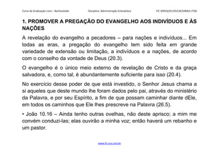 Curso de Graduação Livre – Bacharelado Disciplina: Administração Eclesiástica FIC SERVIÇOS EDUCACIONAIS LTDA
1. PROMOVER A PREGAÇÃO DO EVANGELHO AOS INDIVÍDUOS E ÀS
NAÇÕES
A revelação do evangelho a pecadores – para nações e indivíduos... Em
todas as eras, a pregação do evangelho tem sido feita em grande
variedade de extensão ou limitação, a indivíduos e a nações, de acordo
com o conselho da vontade de Deus (20.3).
O evangelho é o único meio externo de revelação de Cristo e da graça
salvadora, e, como tal, é abundantemente suficiente para isso (20.4).
No exercício desse poder de que está investido, o Senhor Jesus chama a
si aqueles que deste mundo lhe foram dados pelo pai, através do ministério
da Palavra, e por seu Espírito, a fim de que possam caminhar diante dEle,
em todos os caminhos que Ele lhes prescreve na Palavra (26.5).
• João 10.16 – Ainda tenho outras ovelhas, não deste aprisco; a mim me
convém conduzi-las; elas ouvirão a minha voz; então haverá um rebanho e
um pastor.
www.fic.vcx.com.br
 