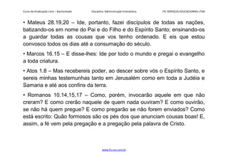 Curso de Graduação Livre – Bacharelado Disciplina: Administração Eclesiástica FIC SERVIÇOS EDUCACIONAIS LTDA
• Mateus 28.19,20 – Ide, portanto, fazei discípulos de todas as nações,
batizando-os em nome do Pai e do Filho e do Espírito Santo; ensinando-os
a guardar todas as cousas que vos tenho ordenado. E eis que estou
convosco todos os dias até a consumação do século.
• Marcos 16.15 – E disse-lhes: Ide por todo o mundo e pregai o evangelho
a toda criatura.
• Atos 1.8 – Mas recebereis poder, ao descer sobre vós o Espírito Santo, e
sereis minhas testemunhas tanto em Jerusalém como em toda a Judéia e
Samaria e até aos confins da terra.
• Romanos 10.14,15,17 – Como, porém, invocarão aquele em que não
creram? E como crerão naquele de quem nada ouviram? E como ouvirão,
se não há quem pregue? E como pregarão se não forem enviados? Como
está escrito: Quão formosos são os pés dos que anunciam cousas boas! E,
assim, a fé vem pela pregação e a pregação pela palavra de Cristo.
www.fic.vcx.com.br
 