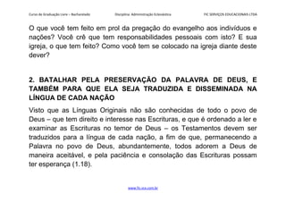 Curso de Graduação Livre – Bacharelado Disciplina: Administração Eclesiástica FIC SERVIÇOS EDUCACIONAIS LTDA
O que você tem feito em prol da pregação do evangelho aos indivíduos e
nações? Você crê que tem responsabilidades pessoais com isto? E sua
igreja, o que tem feito? Como você tem se colocado na igreja diante deste
dever?
2. BATALHAR PELA PRESERVAÇÃO DA PALAVRA DE DEUS, E
TAMBÉM PARA QUE ELA SEJA TRADUZIDA E DISSEMINADA NA
LÍNGUA DE CADA NAÇÃO
Visto que as Línguas Originais não são conhecidas de todo o povo de
Deus – que tem direito e interesse nas Escrituras, e que é ordenado a ler e
examinar as Escrituras no temor de Deus – os Testamentos devem ser
traduzidos para a língua de cada nação, a fim de que, permanecendo a
Palavra no povo de Deus, abundantemente, todos adorem a Deus de
maneira aceitável, e pela paciência e consolação das Escrituras possam
ter esperança (1.18).
www.fic.vcx.com.br
 