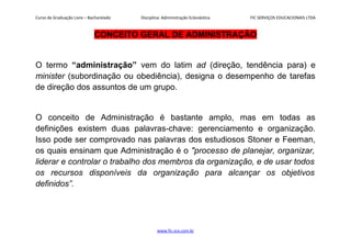 Curso de Graduação Livre – Bacharelado Disciplina: Administração Eclesiástica FIC SERVIÇOS EDUCACIONAIS LTDA
CONCEITO GERAL DE ADMINISTRAÇÃO
O termo “administração” vem do latim ad (direção, tendência para) e
minister (subordinação ou obediência), designa o desempenho de tarefas
de direção dos assuntos de um grupo.
O conceito de Administração é bastante amplo, mas em todas as
definições existem duas palavras-chave: gerenciamento e organização.
Isso pode ser comprovado nas palavras dos estudiosos Stoner e Feeman,
os quais ensinam que Administração é o "processo de planejar, organizar,
liderar e controlar o trabalho dos membros da organização, e de usar todos
os recursos disponíveis da organização para alcançar os objetivos
definidos”.
www.fic.vcx.com.br
 