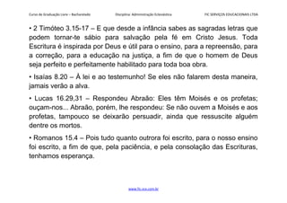 Curso de Graduação Livre – Bacharelado Disciplina: Administração Eclesiástica FIC SERVIÇOS EDUCACIONAIS LTDA
• 2 Timóteo 3.15-17 – E que desde a infância sabes as sagradas letras que
podem tornar-te sábio para salvação pela fé em Cristo Jesus. Toda
Escritura é inspirada por Deus e útil para o ensino, para a repreensão, para
a correção, para a educação na justiça, a fim de que o homem de Deus
seja perfeito e perfeitamente habilitado para toda boa obra.
• Isaías 8.20 – À lei e ao testemunho! Se eles não falarem desta maneira,
jamais verão a alva.
• Lucas 16.29,31 – Respondeu Abraão: Eles têm Moisés e os profetas;
ouçam-nos... Abraão, porém, lhe respondeu: Se não ouvem a Moisés e aos
profetas, tampouco se deixarão persuadir, ainda que ressuscite alguém
dentre os mortos.
• Romanos 15.4 – Pois tudo quanto outrora foi escrito, para o nosso ensino
foi escrito, a fim de que, pela paciência, e pela consolação das Escrituras,
tenhamos esperança.
www.fic.vcx.com.br
 