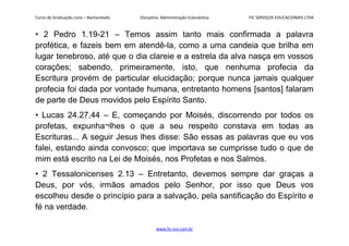 Curso de Graduação Livre – Bacharelado Disciplina: Administração Eclesiástica FIC SERVIÇOS EDUCACIONAIS LTDA
• 2 Pedro 1.19-21 – Temos assim tanto mais confirmada a palavra
profética, e fazeis bem em atendê-la, como a uma candeia que brilha em
lugar tenebroso, até que o dia clareie e a estrela da alva nasça em vossos
corações; sabendo, primeiramente, isto, que nenhuma profecia da
Escritura provém de particular elucidação; porque nunca jamais qualquer
profecia foi dada por vontade humana, entretanto homens [santos] falaram
de parte de Deus movidos pelo Espírito Santo.
• Lucas 24.27,44 – E, começando por Moisés, discorrendo por todos os
profetas, expunha¬lhes o que a seu respeito constava em todas as
Escrituras... A seguir Jesus lhes disse: São essas as palavras que eu vos
falei, estando ainda convosco; que importava se cumprisse tudo o que de
mim está escrito na Lei de Moisés, nos Profetas e nos Salmos.
• 2 Tessalonicenses 2.13 – Entretanto, devemos sempre dar graças a
Deus, por vós, irmãos amados pelo Senhor, por isso que Deus vos
escolheu desde o princípio para a salvação, pela santificação do Espírito e
fé na verdade.
www.fic.vcx.com.br
 