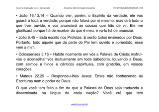 Curso de Graduação Livre – Bacharelado Disciplina: Administração Eclesiástica FIC SERVIÇOS EDUCACIONAIS LTDA
• João 16.13,14 – Quando vier, porém, o Espírito da verdade, ele vos
guiará a toda a verdade; porque não falará por si mesmo, mas dirá tudo o
que tiver ouvido, e vos anunciará as cousas que hão de vir. Ele me
glorificará porque há de receber do que é meu, e vo-lo há de anunciar.
• João 6.45 – Está escrito nos Profetas: E serão todos ensinados por Deus.
Portanto, todo aquele que da parte do Pai tem ouvido e aprendido, esse
vem a mim.
• Colossenses 3.16 – Habite ricamente em vós a Palavra de Cristo; instruí-
vos e aconselhai¬vos mutuamente em toda sabedoria, louvando a Deus,
com salmos e hinos e cânticos espirituais, com gratidão, em vossos
corações.
• Mateus 22.29 – Respondeu-lhes Jesus: Errais não conhecendo as
Escrituras nem o poder de Deus.
O que você tem feito a fim de que a Palavra de Deus seja traduzida e
disseminada na língua de cada nação? Você crê que tem
www.fic.vcx.com.br
 