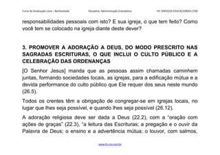 Curso de Graduação Livre – Bacharelado Disciplina: Administração Eclesiástica FIC SERVIÇOS EDUCACIONAIS LTDA
responsabilidades pessoais com isto? E sua igreja, o que tem feito? Como
você tem se colocado na igreja diante deste dever?
3. PROMOVER A ADORAÇÃO A DEUS, DO MODO PRESCRITO NAS
SAGRADAS ESCRITURAS, O QUE INCLUI O CULTO PÚBLICO E A
CELEBRAÇÃO DAS ORDENANÇAS
[O Senhor Jesus] manda que as pessoas assim chamadas caminhem
juntas, formando sociedades locais, as igrejas, para a edificação mútua e a
devida performance do culto público que Ele requer dos seus neste mundo
(26.5).
Todos os crentes têm a obrigação de congregar-se em igrejas locais, no
lugar que lhes seja possível, e quando lhes seja possível (26.12).
A adoração religiosa deve ser dada a Deus (22.2), com a “oração com
ações de graças” (22.3), “a leitura das Escrituras; a pregação e o ouvir da
Palavra de Deus; o ensino e a advertência mútua; o louvor, com salmos,
www.fic.vcx.com.br
 