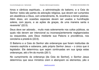 Curso de Graduação Livre – Bacharelado Disciplina: Administração Eclesiástica FIC SERVIÇOS EDUCACIONAIS LTDA
hinos e cânticos espirituais... a administração do batismo, e a Ceia do
Senhor: todos são partes da adoração religiosa, que devem ser cumpridos
em obediência a Deus, com entendimento, fé, reverência e temor piedoso.
Além disso, em ocasiões especiais devem ser usados a humilhação
solene, com jejuns, e as ações de graças, de uma maneira santa e
reverente” (22.5).
Deus deve ser adorado... muito mais solenemente nos cultos públicos, os
quais não devem ser intencional ou inconseqüentemente negligenciados
ou esquecidos, pois Deus mediante sua Palavra e providência, nos
conclama a prestá-lo (22.6).
O Batismo e a Ceia do Senhor são ordenanças que foram instituídas de
maneira explícita e soberana, pelo próprio Senhor Jesus – o único que é
legislador. Ele determinou que sejam continuadas em sua igreja estas
ordenanças, até o fim do mundo (28.1).
No cumprimento da ordenança [da Ceia do Senhor], o Senhor Jesus
determinou que seus ministros orem e abençoem os elementos, pão e
www.fic.vcx.com.br
 