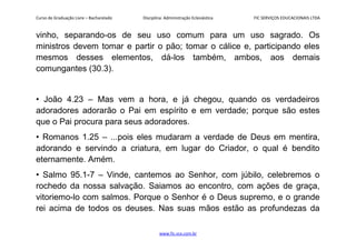 Curso de Graduação Livre – Bacharelado Disciplina: Administração Eclesiástica FIC SERVIÇOS EDUCACIONAIS LTDA
vinho, separando-os de seu uso comum para um uso sagrado. Os
ministros devem tomar e partir o pão; tomar o cálice e, participando eles
mesmos desses elementos, dá-los também, ambos, aos demais
comungantes (30.3).
• João 4.23 – Mas vem a hora, e já chegou, quando os verdadeiros
adoradores adorarão o Pai em espírito e em verdade; porque são estes
que o Pai procura para seus adoradores.
• Romanos 1.25 – ...pois eles mudaram a verdade de Deus em mentira,
adorando e servindo a criatura, em lugar do Criador, o qual é bendito
eternamente. Amém.
• Salmo 95.1-7 – Vinde, cantemos ao Senhor, com júbilo, celebremos o
rochedo da nossa salvação. Saiamos ao encontro, com ações de graça,
vitoriemo-lo com salmos. Porque o Senhor é o Deus supremo, e o grande
rei acima de todos os deuses. Nas suas mãos estão as profundezas da
www.fic.vcx.com.br
 