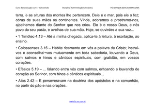 Curso de Graduação Livre – Bacharelado Disciplina: Administração Eclesiástica FIC SERVIÇOS EDUCACIONAIS LTDA
terra, e as alturas dos montes lhe pertencem. Dele é o mar, pois ele o fez;
obras de suas mãos os continentes. Vinde, adoremos e prostremo-nos,
ajoelhemos diante do Senhor que nos criou. Ele é o nosso Deus, e nós
povo do seu pasto, e ovelhas de sua mão. Hoje, se ouvirdes a sua voz...
• 1 Timóteo 4.13 – Até a minha chegada, aplica-te à leitura, à exortação, ao
ensino.
• Colossenses 3.16 – Habite ricamente em vós a palavra de Cristo; instruí-
vos e aconselhai¬vos mutuamente em toda sabedoria, louvando a Deus,
com salmos e hinos e cânticos espirituais, com gratidão, em vossos
corações.
• Efésios 5.19 – ... falando entre vós com salmos, entoando e louvando de
coração ao Senhor, com hinos e cânticos espirituais...
• Atos 2.42 – E perseveravam na doutrina dos apóstolos e na comunhão,
no partir do pão e nas orações.
www.fic.vcx.com.br
 