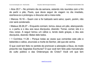Curso de Graduação Livre – Bacharelado Disciplina: Administração Eclesiástica FIC SERVIÇOS EDUCACIONAIS LTDA
• Atos 20.7 – No primeiro dia da semana, estando nós reunidos com o fim
de partir o pão, Paulo, que devia seguir de viagem no dia imediato,
exortava-os e prolongou o discurso até a meia-noite.
• Marcos 16.16 – Quem crer e for batizado será salvo; quem, porém, não
crer será condenado.
• Mateus 26.26,27 – Enquanto comiam, tomou Jesus um pão, abençoando-
o, o partiu e o deu aos seus discípulos, dizendo: Tomai, comei; isto é o
meu corpo. A seguir tomou um cálice e, tendo dado graças, o deu aos
discípulos, dizendo: Bebei dele todos.
• 1 Coríntios 11.26 – Porque todas as vezes que comerdes este pão e
beberdes o cálice, anunciais a morte do Senhor, até que ele venha.
O que você tem feito no sentido de promover a adoração a Deus, do modo
prescrito nas Sagradas Escrituras? O que você tem feito pela manutenção
do culto público e das Ordenanças de Cristo? Você crê que tem
www.fic.vcx.com.br
 