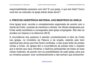 Curso de Graduação Livre – Bacharelado Disciplina: Administração Eclesiástica FIC SERVIÇOS EDUCACIONAIS LTDA
responsabilidades pessoais com isto? E sua igreja, o que tem feito? Como
você tem se colocado na igreja diante deste dever?
4. PRESTAR ASSISTÊNCIA MATERIAL AOS MINISTROS DA IGREJA
Uma Igreja local, reunida e completamente organizada de acordo com a
mente de Cristo, consiste de membros e oficiais. Os oficiais designados por
Cristo serão escolhidos e consagrados pela igreja congregada. São eles os
anciãos (ou bispos) e os diáconos (26.8).
A incumbência dos pastores é atender constantemente à obra de Cristo
nas igrejas, no ministério da Palavra e da oração, zelando pelo bem
espiritual das almas que lhes foram confiadas, e das quais terão de prestar
contas a Cristo. As igrejas têm a incumbência de prestar todo o respeito
que é devido aos seus ministros; e fazê-los participantes de todas as boas
coisas materiais, de acordo com as possibilidades de cada igreja, para que
os ministros possam viver confortavelmente e não tenham que emaranhar-
www.fic.vcx.com.br
 