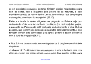 Curso de Graduação Livre – Bacharelado Disciplina: Administração Eclesiástica FIC SERVIÇOS EDUCACIONAIS LTDA
se em ocupações seculares, podendo também exercer hospitalidade para
com os outros. Isto é requerido pela própria lei da natureza, e pelo
mandato expresso de nosso Senhor Jesus, que ordenou “aos que pregam
o evangelho, que vivam do evangelho” (26.10).
Embora a tarefa de serem diligentes na pregação da Palavra seja, por
definição de ofício, uma incumbência dos bispos (os pastores) das igrejas,
a pregação da Palavra não está confinada exclusivamente a eles. Outras
pessoas, que tenham sido dotadas e preparadas pelo Espírito Santo, e que
também tenham sido convocadas pela igreja, podem e devem ocupar-se
com a obra da pregação (26.11).
• Atos 6.4 – e, quanto a nós, nos consagraremos à oração e ao ministério
da palavra.
• Hebreus 13.17 – Obedecei aos vossos guias, e sede submissos para com
eles; pois velam por vossas almas, como quem deve prestar contas, para
www.fic.vcx.com.br
 
