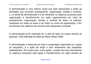 Curso de Graduação Livre – Bacharelado Disciplina: Administração Eclesiástica FIC SERVIÇOS EDUCACIONAIS LTDA
A administração é uma ciência social que está relacionada a todas as
atividades que envolvem planejamento, organização, direção e controle.
[...] a tarefa da administração é a de interpretar os objetivos propostos pela
organização e transformá-los em ação organizacional por meio de
planejamento, organização, direção e controle de todos os esforços
realizados em todas as áreas e em todos os níveis da organização, a fim
de alcançar tais objetivos de maneira mais adequada à situação.
A administração já foi chamada de “a arte de fazer as coisas através de
pessoas”. Esta definição foi dada por Mary Parker Follet.
A administração é essencial em toda a cooperação organizada (e a igreja
se enquadra), é a ação de dirigir o bom andamento dos propósitos
estabelecidos. Em nosso caso, como igreja, o pastor tem que acompanhar
os objetivos propostos pela igreja e transformá-los em ação através de
www.fic.vcx.com.br
 