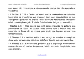 Curso de Graduação Livre – Bacharelado Disciplina: Administração Eclesiástica FIC SERVIÇOS EDUCACIONAIS LTDA
que façam isto com alegria e não gemendo; porque isto não aproveita a
vós outros.
• 1 Timóteo 5.17,18 – Devem ser considerados merecedores de dobrados
honorários os presbíteros que presidem bem, com especialidade os que
afadigam na palavra e no ensino. Pois a Escritura declara: Não amordaces
o boi, quando pisa o grão. E ainda: O trabalhador é digno do seu salário.
• Gálatas 6.6,7 – Mas aquele que está sendo instruído na palavra faça
participante de todas as cousas boas aquele que o instrui. Não vos
enganeis: de Deus não se zomba; pois aquilo que homem semear, isso
também ceifará.
• 2 Timóteo 2.4 – Nenhum soldado em serviço se envolve em negócios
desta vida, porque o seu objetivo é satisfazer àquele que o arregimentou.
• 1 Timóteo 3.2 – É necessário, portanto, que o bispo seja irrepreensível,
esposo de uma só mulher, temperante, sóbrio, modesto, hospitaleiro, apto
para ensinar...
www.fic.vcx.com.br
 