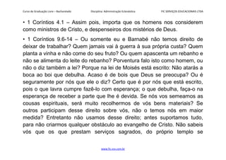 Curso de Graduação Livre – Bacharelado Disciplina: Administração Eclesiástica FIC SERVIÇOS EDUCACIONAIS LTDA
• 1 Coríntios 4.1 – Assim pois, importa que os homens nos considerem
como ministros de Cristo, e despenseiros dos mistérios de Deus.
• 1 Coríntios 9.6-14 – Ou somente eu e Barnabé não temos direito de
deixar de trabalhar? Quem jamais vai à guerra à sua própria custa? Quem
planta a vinha e não come do seu fruto? Ou quem apascenta um rebanho e
não se alimenta do leite do rebanho? Porventura falo isto como homem, ou
não o diz também a lei? Porque na lei de Moisés está escrito: Não atarás a
boca ao boi que debulha. Acaso é de bois que Deus se preocupa? Ou é
seguramente por nós que ele o diz? Certo que é por nós que está escrito,
pois o que lavra cumpre fazê-lo com esperança; o que debulha, faça-o na
esperança de receber a parte que lhe é devida. Se nós vos semeamos as
cousas espirituais, será muito recolhermos de vós bens materiais? Se
outros participam desse direito sobre vós, não o temos nós em maior
medida? Entretanto não usamos desse direito; antes suportamos tudo,
para não criarmos qualquer obstáculo ao evangelho de Cristo. Não sabeis
vós que os que prestam serviços sagrados, do próprio templo se
www.fic.vcx.com.br
 