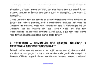 Curso de Graduação Livre – Bacharelado Disciplina: Administração Eclesiástica FIC SERVIÇOS EDUCACIONAIS LTDA
alimentam; e quem serve ao altar, do altar tira o seu sustento? Assim
ordenou também o Senhor aos que pregam o evangelho, que vivam do
evangelho.
O que você tem feito no sentido de assistir materialmente os ministros da
Igreja? Em termos práticos, qual a importância atribuída por você ao
Ministério da Palavra? Você tem contribuído para a manutenção de um
Ministério fiel da Palavra em sua Igreja? Você crê que tem
responsabilidades pessoais com isto? E sua igreja, o que tem feito? Como
você tem se colocado na igreja diante deste dever?
5. EXPRESSAR A COMUNHÃO DOS SANTOS, INCLUINDO A
ASSISTÊNCIA AOS “DOMÉSTICOS DA FÉ”
Estando unidos uns aos outros no amor, [todos os santos] têm comunhão
nos dons e nas graças de cada um; e têm a obrigação de cumprir os
deveres públicos ou particulares que, de uma maneira ordeira, conduzam
www.fic.vcx.com.br
 