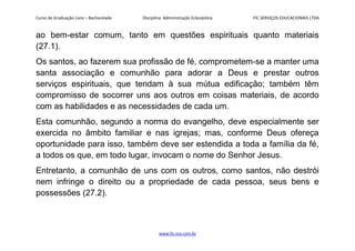 Curso de Graduação Livre – Bacharelado Disciplina: Administração Eclesiástica FIC SERVIÇOS EDUCACIONAIS LTDA
ao bem-estar comum, tanto em questões espirituais quanto materiais
(27.1).
Os santos, ao fazerem sua profissão de fé, comprometem-se a manter uma
santa associação e comunhão para adorar a Deus e prestar outros
serviços espirituais, que tendam à sua mútua edificação; também têm
compromisso de socorrer uns aos outros em coisas materiais, de acordo
com as habilidades e as necessidades de cada um.
Esta comunhão, segundo a norma do evangelho, deve especialmente ser
exercida no âmbito familiar e nas igrejas; mas, conforme Deus ofereça
oportunidade para isso, também deve ser estendida a toda a família da fé,
a todos os que, em todo lugar, invocam o nome do Senhor Jesus.
Entretanto, a comunhão de uns com os outros, como santos, não destrói
nem infringe o direito ou a propriedade de cada pessoa, seus bens e
possessões (27.2).
www.fic.vcx.com.br
 
