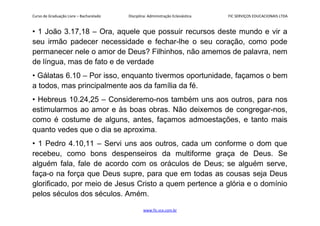 Curso de Graduação Livre – Bacharelado Disciplina: Administração Eclesiástica FIC SERVIÇOS EDUCACIONAIS LTDA
• 1 João 3.17,18 – Ora, aquele que possuir recursos deste mundo e vir a
seu irmão padecer necessidade e fechar-lhe o seu coração, como pode
permanecer nele o amor de Deus? Filhinhos, não amemos de palavra, nem
de língua, mas de fato e de verdade
• Gálatas 6.10 – Por isso, enquanto tivermos oportunidade, façamos o bem
a todos, mas principalmente aos da família da fé.
• Hebreus 10.24,25 – Consideremo-nos também uns aos outros, para nos
estimularmos ao amor e às boas obras. Não deixemos de congregar-nos,
como é costume de alguns, antes, façamos admoestações, e tanto mais
quanto vedes que o dia se aproxima.
• 1 Pedro 4.10,11 – Servi uns aos outros, cada um conforme o dom que
recebeu, como bons despenseiros da multiforme graça de Deus. Se
alguém fala, fale de acordo com os oráculos de Deus; se alguém serve,
faça-o na força que Deus supre, para que em todas as cousas seja Deus
glorificado, por meio de Jesus Cristo a quem pertence a glória e o domínio
pelos séculos dos séculos. Amém.
www.fic.vcx.com.br
 