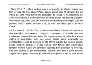 Curso de Graduação Livre – Bacharelado Disciplina: Administração Eclesiástica FIC SERVIÇOS EDUCACIONAIS LTDA
• Tiago 2.14-17 – Meus irmãos, qual é o proveito, se alguém disser que
tem fé, mas não tiver obras? Pode, acaso, semelhante fé salvá-lo? Se um
irmão ou uma irmã estiverem carecidos de roupa e necessitados do
alimento cotidiano, e qualquer dentre vós lhes disser: Ide em paz, aquecei-
vos e fartai-vos, sem, contudo, lhes dar o necessário para o corpo, qual é o
proveito disso? Assim, também a fé, se não tiver obras, por si só está
morta.
• 2 Coríntios 9. 1,5-15 – Ora, quanto à assistência a favor dos santos, é
desnecessário escrever-vos... Julguei conveniente recomendar-vos aos
irmãos que me precedessem entre vós e preparassem de antemão a vossa
dádiva já anunciada, para que esteja pronta como expressão de
generosidade e não de avareza. E isto afirmo: aquele que semeia pouco,
pouco também ceifará; e o que semeia com fartura com abundância
também ceifará. Cada um contribua segundo tiver proposto no coração,
não com tristeza ou por necessidade; porque Deus ama a quem dá com
alegria. Deus pode fazer-vos abundar em toda graça, a fim de que, tendo
www.fic.vcx.com.br
 