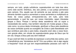 Curso de Graduação Livre – Bacharelado Disciplina: Administração Eclesiástica FIC SERVIÇOS EDUCACIONAIS LTDA
sempre, em tudo, ampla suficiência, superabundeis em toda boa obra,
como está escrito: Distribuiu, deu aos pobres, a sua justiça permanece
para sempre. Ora, aquele que dá semente ao que semeia e pão para
alimento também suprirá e aumentará a vossa sementeira e multiplicará os
frutos da vossa justiça; enriquecendo-vos, em tudo, para toda
generosidade, a qual faz que, por nosso intermédio, sejam tributadas
graças a Deus. Porque o serviço desta assistência não só supre a
necessidade dos santos, mas também redunda em muitas graças a Deus,
visto como, na prova desta ministração, glorificam a Deus pela obediência
da vossa confissão quanto ao evangelho de Cristo e pela liberalidade com
que contribuís para eles e para todos, enquanto oram eles a vosso favor,
com grande afeto, em virtude da superabundante graça de Deus que há
em vós. Graças a Deus pelo seu dom inefável!
O que você tem feito no sentido de expressar a comunhão dos santos, com
a beneficência aos “domésticos da fé”? Em sua prática, isto é algo regular
e freqüente? Você crê que tem responsabilidades pessoais com isto? E
www.fic.vcx.com.br
 