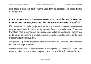 Curso de Graduação Livre – Bacharelado Disciplina: Administração Eclesiástica FIC SERVIÇOS EDUCACIONAIS LTDA
sua igreja, o que tem feito? Como você tem se colocado na igreja diante
deste dever?
6. BATALHAR PELA PROSPERIDADE E EXPANSÃO DE TODAS AS
IGREJAS DE CRISTO, EM TODO LUGAR E EM TODAS AS OCASIÕES
Os membros de cada igreja local devem orar continuamente pelo bem e
pela prosperidade de todas as igrejas de Cristo, em todo lugar. E devem
trabalhar para a expansão da Igreja, em todas as ocasiões, exercendo
cada um os seus dons e graças, na sua área de atuação, e de acordo com
o seu chamamento (26.14).
As igrejas – quando dispostas pela providência de Deus de uma maneira
em que isto seja possível
– devem desfrutar da oportunidade e vantagens de manterem comunhão
entre si, a fim de promoverem a paz, o amor, e a edificação mútua (26.14).
www.fic.vcx.com.br
 