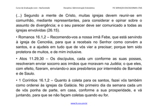 Curso de Graduação Livre – Bacharelado Disciplina: Administração Eclesiástica FIC SERVIÇOS EDUCACIONAIS LTDA
(...) Segundo a mente de Cristo, muitas igrejas devem reunir-se em
comunhão, mediante representantes, para considerar e opinar sobre o
assunto de divergência; e o seu parecer deve ser comunicado a todas as
igrejas envolvidas (26.15).
• Romanos 16.1,2 – Recomendo-vos a nossa irmã Febe, que está servindo
à igreja de Cencréia, para que a recebais no Senhor como convém a
santos, e a ajudeis em tudo que de vós vier a precisar; porque tem sido
protetora de muitos, e de mim inclusive.
• Atos 11.29,30 – Os discípulos, cada um conforme as suas posses,
resolveram enviar socorro aos irmãos que moravam na Judéia; o que eles,
com efeito, fizeram, enviando-o aos presbíteros por intermédio de Barnabé
e de Saulo.
• 1 Coríntios 16.1,2 – Quanto à coleta para os santos, fazei vós também
como ordenei às igrejas da Galácia. No primeiro dia da semana cada um
de vós ponha de parte, em casa, conforme a sua prosperidade, e vá
juntando, para que se não façam coletas quando eu for.
www.fic.vcx.com.br
 