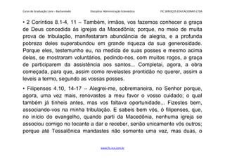 Curso de Graduação Livre – Bacharelado Disciplina: Administração Eclesiástica FIC SERVIÇOS EDUCACIONAIS LTDA
• 2 Coríntios 8.1-4, 11 – Também, irmãos, vos fazemos conhecer a graça
de Deus concedida às igrejas da Macedônia; porque, no meio de muita
prova de tribulação, manifestaram abundância de alegria, e a profunda
pobreza deles superabundou em grande riqueza da sua generosidade.
Porque eles, testemunho eu, na medida de suas posses e mesmo acima
delas, se mostraram voluntários, pedindo-nos, com muitos rogos, a graça
de participarem da assistência aos santos... Completai, agora, a obra
começada, para que, assim como revelastes prontidão no querer, assim a
leveis a termo, segundo as vossas posses.
• Filipenses 4.10, 14-17 – Alegrei-me, sobremaneira, no Senhor porque,
agora, uma vez mais, renovastes a meu favor o vosso cuidado; o qual
também já tínheis antes, mas vos faltava oportunidade... Fizestes bem,
associando-vos na minha tribulação. E sabeis bem vós, ó filipenses, que,
no início do evangelho, quando parti da Macedônia, nenhuma igreja se
associou comigo no tocante a dar e receber, senão unicamente vós outros;
porque até Tessalônica mandastes não somente uma vez, mas duas, o
www.fic.vcx.com.br
 