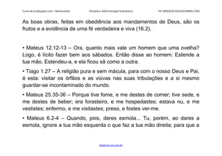 Curso de Graduação Livre – Bacharelado Disciplina: Administração Eclesiástica FIC SERVIÇOS EDUCACIONAIS LTDA
As boas obras, feitas em obediência aos mandamentos de Deus, são os
frutos e a evidência de uma fé verdadeira e viva (16.2).
• Mateus 12.12-13 – Ora, quanto mais vale um homem que uma ovelha?
Logo, é lícito fazer bem aos sábados. Então disse ao homem: Estende a
tua mão. Estendeu-a, e ela ficou sã como a outra.
• Tiago 1.27 – A religião pura e sem mácula, para com o nosso Deus e Pai,
é esta: visitar os órfãos e as viúvas nas suas tribulações e a si mesmo
guardar-se incontaminado do mundo.
• Mateus 25.35-36 – Porque tive fome, e me destes de comer; tive sede, e
me destes de beber; era forasteiro, e me hospedastes; estava nu, e me
vestistes; enfermo, e me visitastes; preso, e fostes ver-me.
• Mateus 6.2-4 – Quando, pois, deres esmola... Tu, porém, ao dares a
esmola, ignore a tua mão esquerda o que faz a tua mão direita; para que a
www.fic.vcx.com.br
 