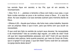 Curso de Graduação Livre – Bacharelado Disciplina: Administração Eclesiástica FIC SERVIÇOS EDUCACIONAIS LTDA
tua esmola fique em secreto; e teu Pai, que vê em secreto, te
recompensará.
• Atos 10.2, 4 – ...piedoso e temente a Deus com toda a sua casa, e que
fazia muitas esmolas ao povo e de contínuo orava a Deus... E o anjo lhe
disse: As tuas orações e as tuas esmolas subiram para memória diante de
Deus.
• Efésios 4.28 – Aquele que furtava, não furte mais; antes trabalhe, fazendo
com as próprias mãos o que é bom, para que tenha com que acudir ao
necessitado.
O que você tem feito no sentido de cumprir seus deveres “de necessidade
e de misericórdia”? Isto se constitui algo regular, um estilo de vida? Você
crê que tem responsabilidades pessoais com isto? Você crê que deveria
canalizar este esforço, tanto quanto possível, por meio do Corpo de Cristo,
que é a Igreja? E sua igreja, o que tem feito? Como você tem se colocado
na igreja diante deste dever?
www.fic.vcx.com.br
 