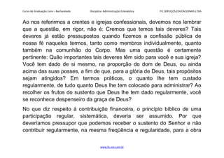 Curso de Graduação Livre – Bacharelado Disciplina: Administração Eclesiástica FIC SERVIÇOS EDUCACIONAIS LTDA
Ao nos referirmos a crentes e igrejas confessionais, devemos nos lembrar
que a questão, em rigor, não é: Cremos que temos tais deveres? Tais
deveres já estão pressupostos quando fizemos a confissão pública de
nossa fé naqueles termos, tanto como membros individualmente, quanto
também na comunhão do Corpo. Mas uma questão é certamente
pertinente: Quão importantes tais deveres têm sido para você e sua igreja?
Você tem dado de si mesmo, na proporção do dom de Deus, ou ainda
acima das suas posses, a fim de que, para a glória de Deus, tais propósitos
sejam atingidos? Em termos práticos, o quanto lhe tem custado
regularmente, de tudo quanto Deus lhe tem colocado para administrar? Ao
recolher os frutos do sustento que Deus lhe tem dado regularmente, você
se reconhece despenseiro da graça de Deus?
No que diz respeito à contribuição financeira, o princípio bíblico de uma
participação regular, sistemática, deveria ser assumido. Por que
deveríamos pressupor que podemos receber o sustento do Senhor e não
contribuir regularmente, na mesma freqüência e regularidade, para a obra
www.fic.vcx.com.br
 
