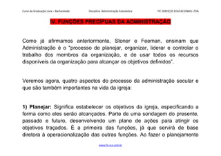 Curso de Graduação Livre – Bacharelado Disciplina: Administração Eclesiástica FIC SERVIÇOS EDUCACIONAIS LTDA
IV. FUNÇÕES PRECÍPUAS DA ADMINISTRAÇÃO
Como já afirmamos anteriormente, Stoner e Feeman, ensinam que
Administração é o "processo de planejar, organizar, liderar e controlar o
trabalho dos membros da organização, e de usar todos os recursos
disponíveis da organização para alcançar os objetivos definidos”.
Veremos agora, quatro aspectos do processo da administração secular e
que são também importantes na vida da igreja:
1) Planejar: Significa estabelecer os objetivos da igreja, especificando a
forma como eles serão alcançados. Parte de uma sondagem do presente,
passado e futuro, desenvolvendo um plano de ações para atingir os
objetivos traçados. É a primeira das funções, já que servirá de base
diretora à operacionalização das outras funções. Ao fazer o planejamento
www.fic.vcx.com.br
 