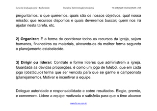 Curso de Graduação Livre – Bacharelado Disciplina: Administração Eclesiástica FIC SERVIÇOS EDUCACIONAIS LTDA
perguntamos: o que queremos, quais são os nossos objetivos, qual nossa
missão; que recursos dispomos e quais deveremos buscar; quem nos irá
ajudar nesta tarefa, etc.
2) Organizar: É a forma de coordenar todos os recursos da igreja, sejam
humanos, financeiros ou materiais, alocando-os da melhor forma segundo
o planejamento estabelecido.
3) Dirigir ou liderar: Contrate e forme líderes que administrem a igreja.
Guardada as devidas proporções, é como um jogo de futebol, que em cada
jogo (obstáculo) tenha que ser vencido para que se ganhe o campeonato
(planejamento). Motivar e incentivar a equipe.
Delegue autoridade e responsabilidade e cobre resultados. Elogie, premie,
e comemore. Lidere a equipe motivada e satisfeita para que o time alcance
www.fic.vcx.com.br
 
