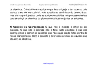 Curso de Graduação Livre – Bacharelado Disciplina: Administração Eclesiástica FIC SERVIÇOS EDUCACIONAIS LTDA
os objetivos. O trabalho em equipe é que leva a igreja a ter sucesso pois
acabou a era do “eu sozinho”. Não acredito na administração democrática,
mas sim na participativa, onde as equipes envolvidas nos processos eleitos
para se atingir os objetivos do planejamento buscam juntas as soluções.
4) Controle ou Coordenação: O que não é medido é difícil de ser
avaliado. O que não é cobrado não é feito. Esta atividade é que nos
permite dirigir e corrigir os trabalhos que não estão sendo feitos dentro do
nosso planejamento. Com o controle o líder pode premiar as equipes que
atingem os objetivos.
www.fic.vcx.com.br
 