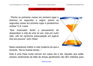 Curso de Graduação Livre – Bacharelado Disciplina: Administração Eclesiástica FIC SERVIÇOS EDUCACIONAIS LTDA
V. A ADMINISTRAÇÃO DO TEMPO
“Ponha as primeiras coisas em primeiro lugar e
teremos as segundas a seguir; ponha as
segundas coisas em primeiro lugar e perderemos
ambas” C.S. Lewis
“Que insensatez temer o pensamento de
desperdiçar a vida de uma só vez, mas por outro
lado, não ter nenhuma preocupação em jogá-la
fora aos poucos” John Howe
Nada caracteriza melhor a vida moderna do que o
lamento, “Se eu tivesse tempo...”
Esta é uma frase muito comum em nosso dia a dia. Aqueles que estão
sempre reclamando de falta de tempo geralmente não têm métodos para
www.fic.vcx.com.br
 