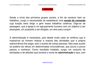 Curso de Graduação Livre – Bacharelado Disciplina: Administração Eclesiástica FIC SERVIÇOS EDUCACIONAIS LTDA
I. ORIGEM
Desde o início dos primeiros grupos sociais, a fim de conduzir bem os
trabalhos, surgiu a necessidade de estabelecer uma escala de comando
cuja função seria dirigir e gerir esses trabalhos coletivos. Diga-se de
passagem, que a Igreja é um agrupamento humano com um objetivo a ser
alcançado, um propósito a ser atingido, um alvo para cumprir.
A administração é necessária, pois desde muito cedo se verificou que é
impossível ao homem realizar a maioria das atividades que a própria
sobrevivência lhe exigia, sem o auxílio de outras pessoas. Mas esse auxílio
só poderia ser eficaz em determinadas circunstâncias, que pouco a pouco
passou a conhecer. Como resultado imediato, surgiu um conjunto de
atividades e de atitudes que tomaria o nome de administração e que, com
www.fic.vcx.com.br
 