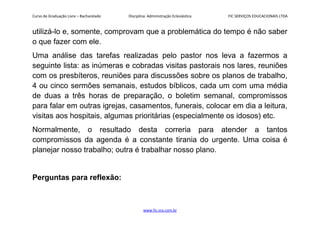 Curso de Graduação Livre – Bacharelado Disciplina: Administração Eclesiástica FIC SERVIÇOS EDUCACIONAIS LTDA
utilizá-lo e, somente, comprovam que a problemática do tempo é não saber
o que fazer com ele.
Uma análise das tarefas realizadas pelo pastor nos leva a fazermos a
seguinte lista: as inúmeras e cobradas visitas pastorais nos lares, reuniões
com os presbíteros, reuniões para discussões sobre os planos de trabalho,
4 ou cinco sermões semanais, estudos bíblicos, cada um com uma média
de duas a três horas de preparação, o boletim semanal, compromissos
para falar em outras igrejas, casamentos, funerais, colocar em dia a leitura,
visitas aos hospitais, algumas prioritárias (especialmente os idosos) etc.
Normalmente, o resultado desta correria para atender a tantos
compromissos da agenda é a constante tirania do urgente. Uma coisa é
planejar nosso trabalho; outra é trabalhar nosso plano.
Perguntas para reflexão:
www.fic.vcx.com.br
 