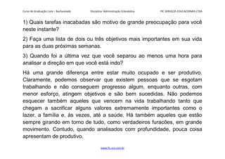 Curso de Graduação Livre – Bacharelado Disciplina: Administração Eclesiástica FIC SERVIÇOS EDUCACIONAIS LTDA
1) Quais tarefas inacabadas são motivo de grande preocupação para você
neste instante?
2) Faça uma lista de dois ou três objetivos mais importantes em sua vida
para as duas próximas semanas.
3) Quando foi a última vez que você separou ao menos uma hora para
analisar a direção em que você está indo?
Há uma grande diferença entre estar muito ocupado e ser produtivo.
Claramente, podemos observar que existem pessoas que se esgotam
trabalhando e não conseguem progresso algum, enquanto outras, com
menor esforço, atingem objetivos e são bem sucedidas. Não podemos
esquecer também aqueles que vencem na vida trabalhando tanto que
chegam a sacrificar alguns valores extremamente importantes como o
lazer, a família e, às vezes, até a saúde. Há também aqueles que estão
sempre girando em torno de tudo, como verdadeiros furacões, em grande
movimento. Contudo, quando analisados com profundidade, pouca coisa
apresentam de produtivo.
www.fic.vcx.com.br
 